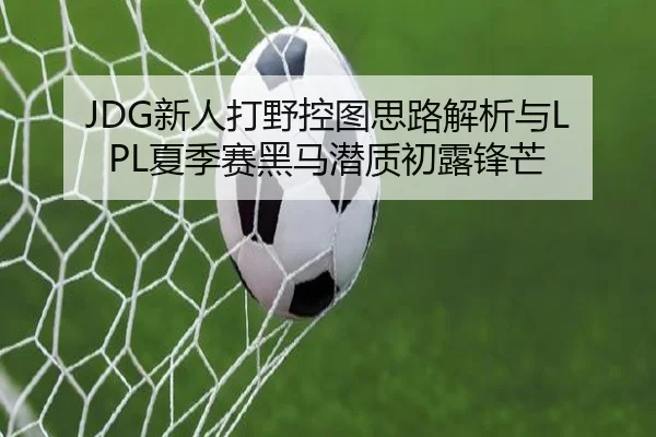 JDG新人打野控图思路解析与LPL夏季赛黑马潜质初露锋芒